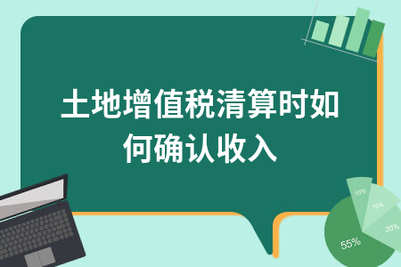 土地增值税清算时如何确认收入_土地增值税的清算是什么意思