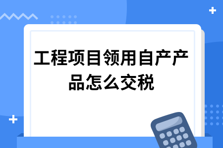 工程项目领用自产产品怎么交税_在建工程领用本企业产品应交的增值税