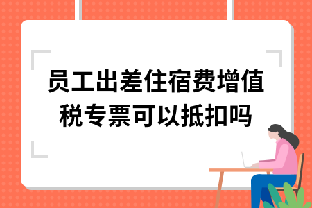 员工出差住宿费增值税专票可以抵扣吗_报销差旅费住宿费取得专票可以抵扣吗